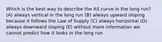 Which is the best way to describe the AS curve in the long run? (A) always vertical in the long run (B) always upward sloping because it follows the Law of Supply (C) always horizontal (D) always downward sloping (E) without more information we cannot predict how it looks in the long run