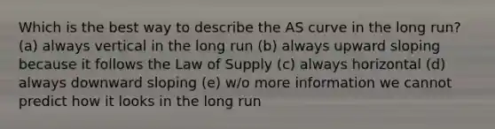 Which is the best way to describe the AS curve in the long run? (a) always vertical in the long run (b) always upward sloping because it follows the Law of Supply (c) always horizontal (d) always downward sloping (e) w/o more information we cannot predict how it looks in the long run