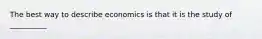 The best way to describe economics is that it is the study of __________