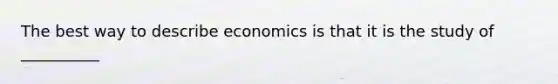 The best way to describe economics is that it is the study of __________