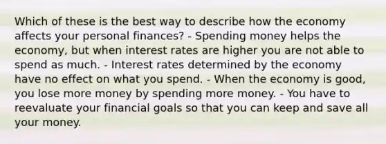 Which of these is the best way to describe how the economy affects your personal finances? - Spending money helps the economy, but when interest rates are higher you are not able to spend as much. - Interest rates determined by the economy have no effect on what you spend. - When the economy is good, you lose more money by spending more money. - You have to reevaluate your financial goals so that you can keep and save all your money.