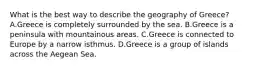 What is the best way to describe the geography of Greece? A.Greece is completely surrounded by the sea. B.Greece is a peninsula with mountainous areas. C.Greece is connected to Europe by a narrow isthmus. D.Greece is a group of islands across the Aegean Sea.