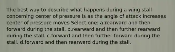 The best way to describe what happens during a wing stall concerning center of pressure is as the angle of attack increases center of pressure moves Select one: a.rearward and then forward during the stall. b.rearward and then further rearward during the stall. c.forward and then further forward during the stall. d.forward and then rearward during the stall.