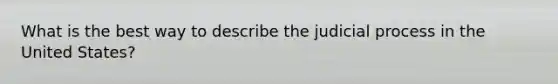 What is the best way to describe the judicial process in the United States?