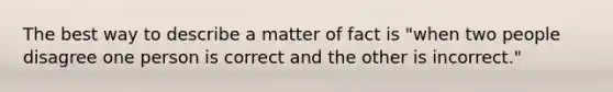 The best way to describe a matter of fact is "when two people disagree one person is correct and the other is incorrect."