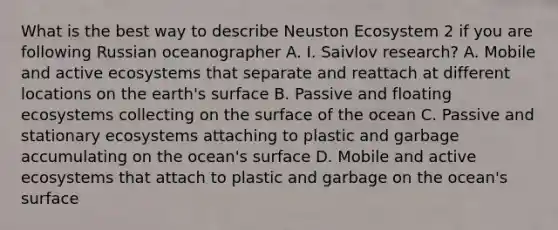 What is the best way to describe Neuston Ecosystem 2 if you are following Russian oceanographer A. I. Saivlov research? A. Mobile and active ecosystems that separate and reattach at different locations on the earth's surface B. Passive and floating ecosystems collecting on the surface of the ocean C. Passive and stationary ecosystems attaching to plastic and garbage accumulating on the ocean's surface D. Mobile and active ecosystems that attach to plastic and garbage on the ocean's surface