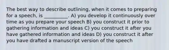 The best way to describe outlining, when it comes to preparing for a speech, is __________. A) you develop it continuously over time as you prepare your speech B) you construct it prior to gathering information and ideas C) you construct it after you have gathered information and ideas D) you construct it after you have drafted a manuscript version of the speech