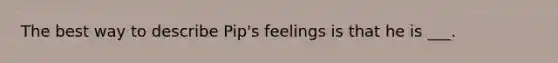 The best way to describe Pip's feelings is that he is ___.