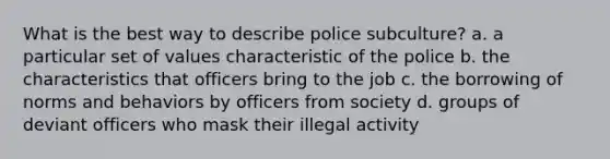 What is the best way to describe police subculture? a. a particular set of values characteristic of the police b. the characteristics that officers bring to the job c. the borrowing of norms and behaviors by officers from society d. groups of deviant officers who mask their illegal activity