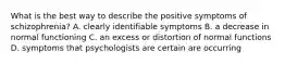 What is the best way to describe the positive symptoms of schizophrenia? A. clearly identifiable symptoms B. a decrease in normal functioning C. an excess or distortion of normal functions D. symptoms that psychologists are certain are occurring