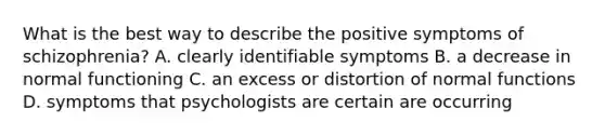 What is the best way to describe the positive symptoms of schizophrenia? A. clearly identifiable symptoms B. a decrease in normal functioning C. an excess or distortion of normal functions D. symptoms that psychologists are certain are occurring