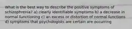 What is the best way to describe the positive symptoms of schizophrenia? a) clearly identifiable symptoms b) a decrease in normal functioning c) an excess or distortion of normal functions d) symptoms that psychologists are certain are occurring