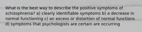 What is the best way to describe the positive symptoms of schizophrenia? a) clearly identifiable symptoms b) a decrease in normal functioning c) an excess or distortion of normal functions d) symptoms that psychologists are certain are occurring