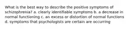 What is the best way to describe the positive symptoms of schizophrenia? a. clearly identifiable symptoms b. a decrease in normal functioning c. an excess or distortion of normal functions d. symptoms that psychologists are certain are occurring