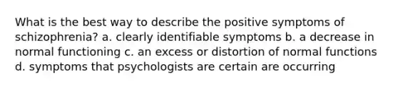 What is the best way to describe the positive symptoms of schizophrenia? a. clearly identifiable symptoms b. a decrease in normal functioning c. an excess or distortion of normal functions d. symptoms that psychologists are certain are occurring