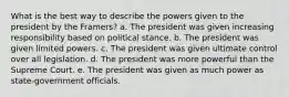 What is the best way to describe the powers given to the president by the Framers? a. The president was given increasing responsibility based on political stance. b. The president was given limited powers. c. The president was given ultimate control over all legislation. d. The president was more powerful than the Supreme Court. e. The president was given as much power as state-government officials.