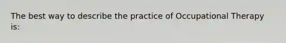 The best way to describe the practice of Occupational Therapy is: