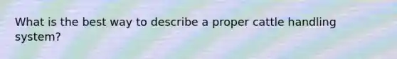 What is the best way to describe a proper cattle handling system?