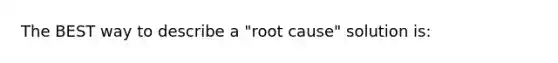 The BEST way to describe a "root cause" solution is: