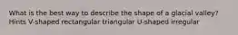 What is the best way to describe the shape of a glacial valley? Hints V-shaped rectangular triangular U-shaped irregular