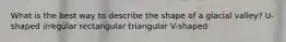 What is the best way to describe the shape of a glacial valley? U-shaped irregular rectangular triangular V-shaped