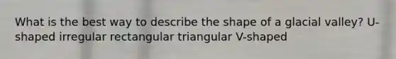 What is the best way to describe the shape of a glacial valley? U-shaped irregular rectangular triangular V-shaped