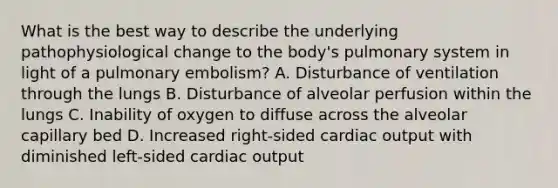 What is the best way to describe the underlying pathophysiological change to the​ body's pulmonary system in light of a pulmonary​ embolism? A. Disturbance of ventilation through the lungs B. Disturbance of alveolar perfusion within the lungs C. Inability of oxygen to diffuse across the alveolar capillary bed D. Increased​ right-sided cardiac output with diminished​ left-sided cardiac output