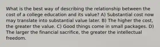 What is the best way of describing the relationship between the cost of a college education and its value? A) Substantial cost now may translate into substantial value later. B) The higher the cost, the greater the value. C) Good things come in small packages. D) The larger the financial sacrifice, the greater the intellectual freedom.