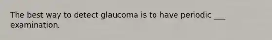 The best way to detect glaucoma is to have periodic ___ examination.