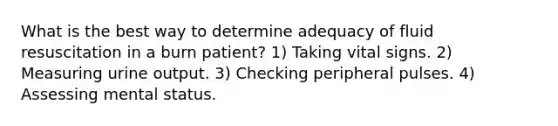 What is the best way to determine adequacy of fluid resuscitation in a burn patient? 1) Taking vital signs. 2) Measuring urine output. 3) Checking peripheral pulses. 4) Assessing mental status.