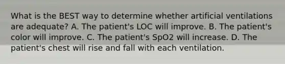 What is the BEST way to determine whether artificial ventilations are​ adequate? A. The​ patient's LOC will improve. B. The​ patient's color will improve. C. The​ patient's SpO2 will increase. D. The​ patient's chest will rise and fall with each ventilation.