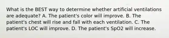 What is the BEST way to determine whether artificial ventilations are​ adequate? A. The​ patient's color will improve. B. The​ patient's chest will rise and fall with each ventilation. C. The​ patient's LOC will improve. D. The​ patient's SpO2 will increase.