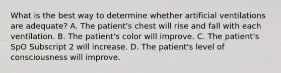 What is the best way to determine whether artificial ventilations are​ adequate? A. The​ patient's chest will rise and fall with each ventilation. B. The​ patient's color will improve. C. The​ patient's SpO Subscript 2 will increase. D. The​ patient's level of consciousness will improve.