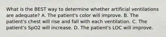 What is the BEST way to determine whether artificial ventilations are​ adequate? A. The​ patient's color will improve. B. The​ patient's chest will rise and fall with each ventilation. C. The​ patient's SpO2 will increase. D. The​ patient's LOC will improve.