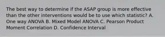 The best way to determine if the ASAP group is more effective than the other interventions would be to use which statistic? A. One way ANOVA B. Mixed Model ANOVA C. Pearson Product Moment Correlation D. Confidence Interval