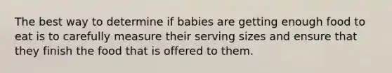 The best way to determine if babies are getting enough food to eat is to carefully measure their serving sizes and ensure that they finish the food that is offered to them.