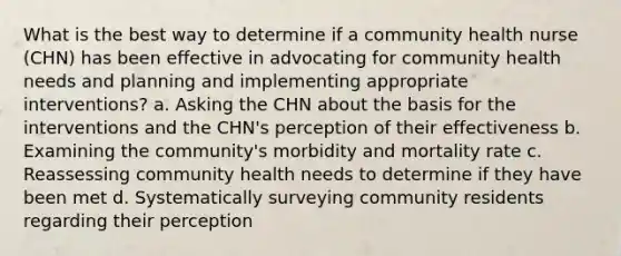 What is the best way to determine if a community health nurse (CHN) has been effective in advocating for community health needs and planning and implementing appropriate interventions? a. Asking the CHN about the basis for the interventions and the CHN's perception of their effectiveness b. Examining the community's morbidity and mortality rate c. Reassessing community health needs to determine if they have been met d. Systematically surveying community residents regarding their perception