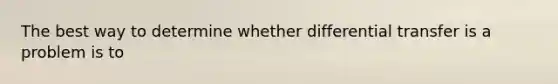 The best way to determine whether differential transfer is a problem is to