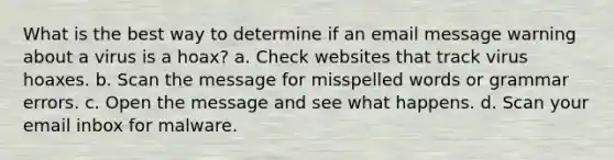 What is the best way to determine if an email message warning about a virus is a hoax? a. Check websites that track virus hoaxes. b. Scan the message for misspelled words or grammar errors. c. Open the message and see what happens. d. Scan your email inbox for malware.