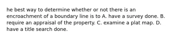 he best way to determine whether or not there is an encroachment of a boundary line is to A. have a survey done. B. require an appraisal of the property. C. examine a plat map. D. have a title search done.