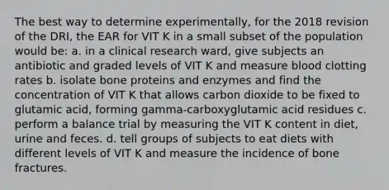 The best way to determine experimentally, for the 2018 revision of the DRI, the EAR for VIT K in a small subset of the population would be: a. in a clinical research ward, give subjects an antibiotic and graded levels of VIT K and measure blood clotting rates b. isolate bone proteins and enzymes and find the concentration of VIT K that allows carbon dioxide to be fixed to glutamic acid, forming gamma-carboxyglutamic acid residues c. perform a balance trial by measuring the VIT K content in diet, urine and feces. d. tell groups of subjects to eat diets with different levels of VIT K and measure the incidence of bone fractures.