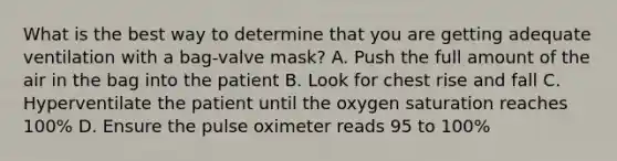 What is the best way to determine that you are getting adequate ventilation with a bag-valve mask? A. Push the full amount of the air in the bag into the patient B. Look for chest rise and fall C. Hyperventilate the patient until the oxygen saturation reaches 100% D. Ensure the pulse oximeter reads 95 to 100%