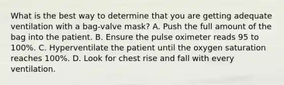 What is the best way to determine that you are getting adequate ventilation with a​ bag-valve mask? A. Push the full amount of the bag into the patient. B. Ensure the pulse oximeter reads 95 to​ 100%. C. Hyperventilate the patient until the oxygen saturation reaches​ 100%. D. Look for chest rise and fall with every ventilation.