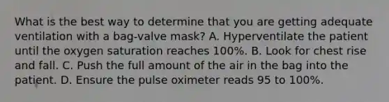 What is the best way to determine that you are getting adequate ventilation with a​ bag-valve mask? A. Hyperventilate the patient until the oxygen saturation reaches​ 100%. B. Look for chest rise and fall. C. Push the full amount of the air in the bag into the patient. D. Ensure the pulse oximeter reads 95 to​ 100%.