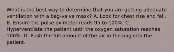 What is the best way to determine that you are getting adequate ventilation with a​ bag-valve mask? A. Look for chest rise and fall. B. Ensure the pulse oximeter reads 95 to​ 100%. C. Hyperventilate the patient until the oxygen saturation reaches​ 100%. D. Push the full amount of the air in the bag into the patient.