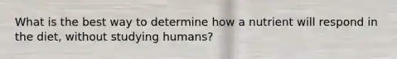 What is the best way to determine how a nutrient will respond in the diet, without studying humans?