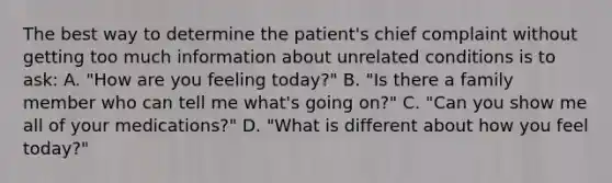 The best way to determine the patient's chief complaint without getting too much information about unrelated conditions is to ask: A. "How are you feeling today?" B. "Is there a family member who can tell me what's going on?" C. "Can you show me all of your medications?" D. "What is different about how you feel today?"