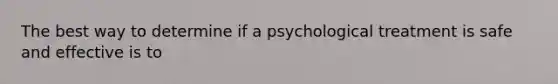 The best way to determine if a psychological treatment is safe and effective is to