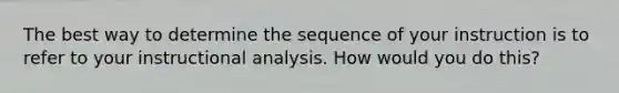 The best way to determine the sequence of your instruction is to refer to your instructional analysis. How would you do this?