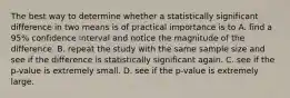 The best way to determine whether a statistically significant difference in two means is of practical importance is to A. find a 95% confidence interval and notice the magnitude of the difference. B. repeat the study with the same sample size and see if the difference is statistically significant again. C. see if the p-value is extremely small. D. see if the p-value is extremely large.